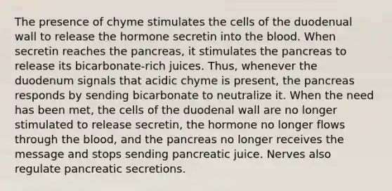 The presence of chyme stimulates the cells of the duodenual wall to release the hormone secretin into the blood. When secretin reaches the pancreas, it stimulates the pancreas to release its bicarbonate-rich juices. Thus, whenever the duodenum signals that acidic chyme is present, the pancreas responds by sending bicarbonate to neutralize it. When the need has been met, the cells of the duodenal wall are no longer stimulated to release secretin, the hormone no longer flows through the blood, and the pancreas no longer receives the message and stops sending pancreatic juice. Nerves also regulate pancreatic secretions.