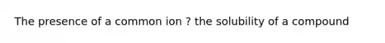 The presence of a common ion ? the solubility of a compound