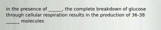 in the presence of ______, the complete breakdown of glucose through cellular respiration results in the production of 36-38 ______ molecules