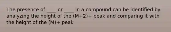 The presence of ____ or ____ in a compound can be identified by analyzing the height of the (M+2)+ peak and comparing it with the height of the (M)+ peak