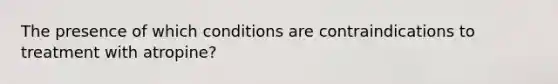 The presence of which conditions are contraindications to treatment with atropine?