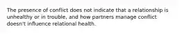 The presence of conflict does not indicate that a relationship is unhealthy or in trouble, and how partners manage conflict doesn't influence relational health.