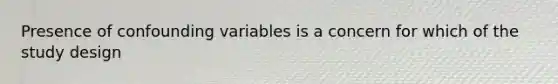 Presence of confounding variables is a concern for which of the study design