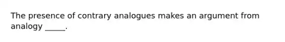 The presence of contrary analogues makes an argument from analogy _____.