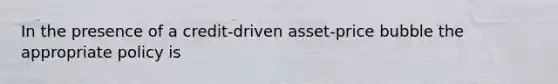 In the presence of a​ credit-driven asset-price bubble the appropriate policy is