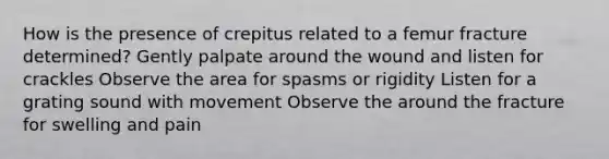 How is the presence of crepitus related to a femur fracture determined? Gently palpate around the wound and listen for crackles Observe the area for spasms or rigidity Listen for a grating sound with movement Observe the around the fracture for swelling and pain