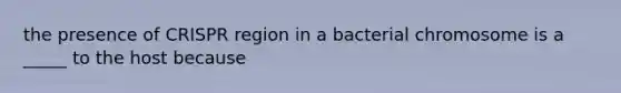 the presence of CRISPR region in a bacterial chromosome is a _____ to the host because