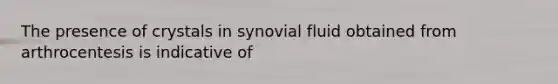 The presence of crystals in synovial fluid obtained from arthrocentesis is indicative of