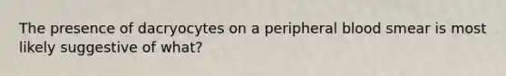 The presence of dacryocytes on a peripheral blood smear is most likely suggestive of what?