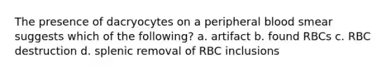 The presence of dacryocytes on a peripheral blood smear suggests which of the following? a. artifact b. found RBCs c. RBC destruction d. splenic removal of RBC inclusions