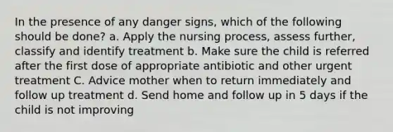 In the presence of any danger signs, which of the following should be done? a. Apply the nursing process, assess further, classify and identify treatment b. Make sure the child is referred after the first dose of appropriate antibiotic and other urgent treatment C. Advice mother when to return immediately and follow up treatment d. Send home and follow up in 5 days if the child is not improving