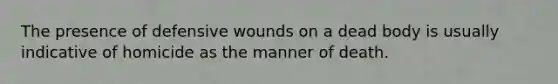 The presence of defensive wounds on a dead body is usually indicative of homicide as the manner of death.