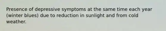 Presence of depressive symptoms at the same time each year (winter blues) due to reduction in sunlight and from cold weather.