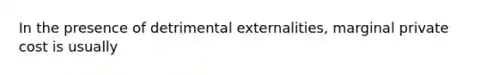 In the presence of detrimental externalities, marginal private cost is usually