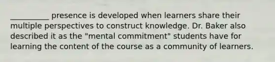 __________ presence is developed when learners share their multiple perspectives to construct knowledge. Dr. Baker also described it as the "mental commitment" students have for learning the content of the course as a community of learners.