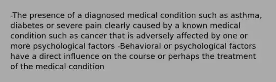 -The presence of a diagnosed medical condition such as asthma, diabetes or severe pain clearly caused by a known medical condition such as cancer that is adversely affected by one or more psychological factors -Behavioral or psychological factors have a direct influence on the course or perhaps the treatment of the medical condition