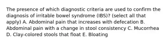 The presence of which diagnostic criteria are used to confirm the diagnosis of irritable bowel syndrome (IBS)? (select all that apply) A. Abdominal pain that increases with defecation B. Abdominal pain with a change in stool consistency C. Mucorrhea D. Clay-colored stools that float E. Bloating