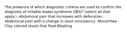 The presence of which diagnostic criteria are used to confirm the diagnosis of irritable bowel syndrome (IBS)? (select all that apply.) -Abdominal pain that increases with defecation -Abdominal pain with a change in stool consistency -Mucorrhea -Clay colored stools that float-Bloating