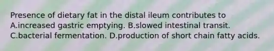 Presence of dietary fat in the distal ileum contributes to A.increased gastric emptying. B.slowed intestinal transit. C.bacterial fermentation. D.production of short chain fatty acids.