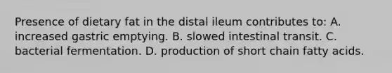 Presence of dietary fat in the distal ileum contributes to: A. increased gastric emptying. B. slowed intestinal transit. C. bacterial fermentation. D. production of short chain fatty acids.