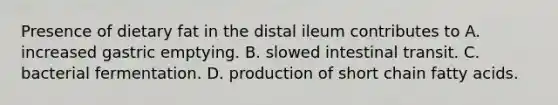 Presence of dietary fat in the distal ileum contributes to A. increased gastric emptying. B. slowed intestinal transit. C. bacterial fermentation. D. production of short chain fatty acids.