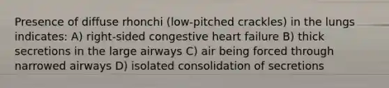 Presence of diffuse rhonchi (low-pitched crackles) in the lungs indicates: A) right-sided congestive heart failure B) thick secretions in the large airways C) air being forced through narrowed airways D) isolated consolidation of secretions