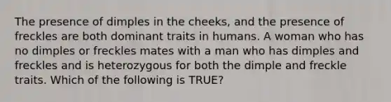 The presence of dimples in the cheeks, and the presence of freckles are both dominant traits in humans. A woman who has no dimples or freckles mates with a man who has dimples and freckles and is heterozygous for both the dimple and freckle traits. Which of the following is TRUE?