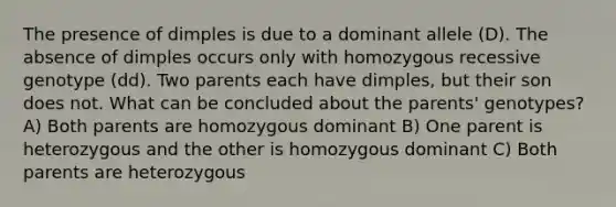 The presence of dimples is due to a dominant allele (D). The absence of dimples occurs only with homozygous recessive genotype (dd). Two parents each have dimples, but their son does not. What can be concluded about the parents' genotypes? A) Both parents are homozygous dominant B) One parent is heterozygous and the other is homozygous dominant C) Both parents are heterozygous