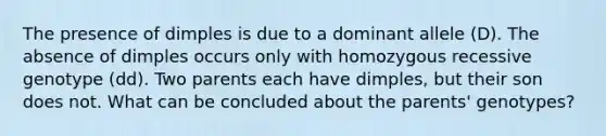 The presence of dimples is due to a dominant allele (D). The absence of dimples occurs only with homozygous recessive genotype (dd). Two parents each have dimples, but their son does not. What can be concluded about the parents' genotypes?