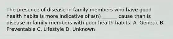 The presence of disease in family members who have good health habits is more indicative of a(n) ______ cause than is disease in family members with poor health habits. A. Genetic B. Preventable C. Lifestyle D. Unknown