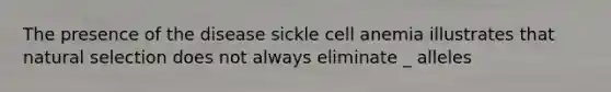 The presence of the disease sickle cell anemia illustrates that natural selection does not always eliminate _ alleles