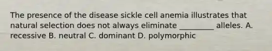 The presence of the disease sickle cell anemia illustrates that natural selection does not always eliminate _________ alleles. A. recessive B. neutral C. dominant D. polymorphic