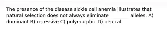 The presence of the disease sickle cell anemia illustrates that natural selection does not always eliminate ________ alleles. A) dominant B) recessive C) polymorphic D) neutral