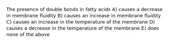 The presence of double bonds in fatty acids A) causes a decrease in membrane fluidity B) causes an increase in membrane fluidity C) causes an increase in the temperature of the membrane D) causes a decrease in the temperature of the membrane E) does none of the above