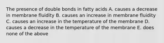 The presence of double bonds in fatty acids A. causes a decrease in membrane fluidity B. causes an increase in membrane fluidity C. causes an increase in the temperature of the membrane D. causes a decrease in the temperature of the membrane E. does none of the above