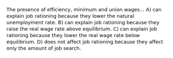 The presence of efficiency, minimum and union wages... A) can explain job rationing because they lower the natural unemployment rate. B) can explain job rationing because they raise the real wage rate above equilibrium. C) can explain job rationing because they lower the real wage rate below equilibrium. D) does not affect job rationing because they affect only the amount of job search.