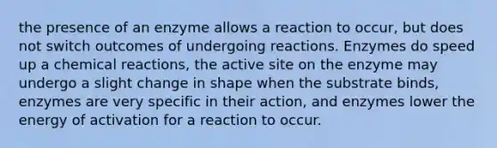 the presence of an enzyme allows a reaction to occur, but does not switch outcomes of undergoing reactions. Enzymes do speed up a chemical reactions, the active site on the enzyme may undergo a slight change in shape when the substrate binds, enzymes are very specific in their action, and enzymes lower the energy of activation for a reaction to occur.