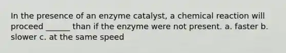 In the presence of an enzyme catalyst, a chemical reaction will proceed ______ than if the enzyme were not present. a. faster b. slower c. at the same speed