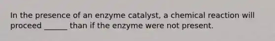 In the presence of an enzyme catalyst, a chemical reaction will proceed ______ than if the enzyme were not present.