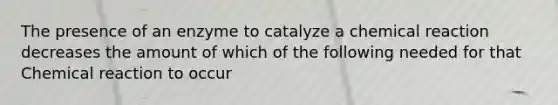 The presence of an enzyme to catalyze a chemical reaction decreases the amount of which of the following needed for that Chemical reaction to occur