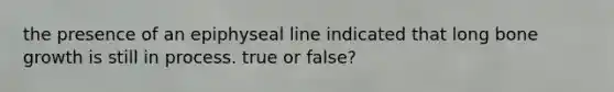 the presence of an epiphyseal line indicated that long bone growth is still in process. true or false?