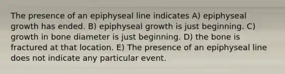 The presence of an epiphyseal line indicates A) epiphyseal growth has ended. B) epiphyseal growth is just beginning. C) growth in bone diameter is just beginning. D) the bone is fractured at that location. E) The presence of an epiphyseal line does not indicate any particular event.