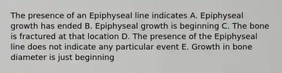 The presence of an Epiphyseal line indicates A. Epiphyseal growth has ended B. Epiphyseal growth is beginning C. The bone is fractured at that location D. The presence of the Epiphyseal line does not indicate any particular event E. Growth in bone diameter is just beginning