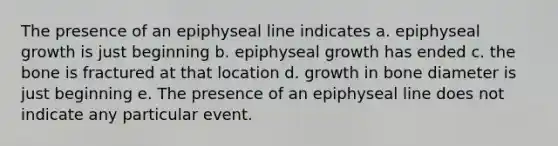 The presence of an epiphyseal line indicates a. epiphyseal growth is just beginning b. epiphyseal growth has ended c. the bone is fractured at that location d. growth in bone diameter is just beginning e. The presence of an epiphyseal line does not indicate any particular event.