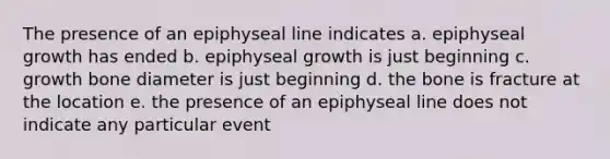 The presence of an epiphyseal line indicates a. epiphyseal growth has ended b. epiphyseal growth is just beginning c. growth bone diameter is just beginning d. the bone is fracture at the location e. the presence of an epiphyseal line does not indicate any particular event