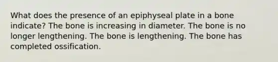 What does the presence of an epiphyseal plate in a bone indicate? The bone is increasing in diameter. The bone is no longer lengthening. The bone is lengthening. The bone has completed ossification.