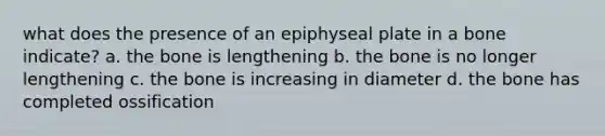 what does the presence of an epiphyseal plate in a bone indicate? a. the bone is lengthening b. the bone is no longer lengthening c. the bone is increasing in diameter d. the bone has completed ossification