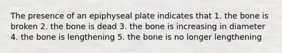 The presence of an epiphyseal plate indicates that 1. the bone is broken 2. the bone is dead 3. the bone is increasing in diameter 4. the bone is lengthening 5. the bone is no longer lengthening