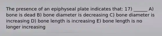 The presence of an epiphyseal plate indicates that: 17) ______ A) bone is dead B) bone diameter is decreasing C) bone diameter is increasing D) bone length is increasing E) bone length is no longer increasing