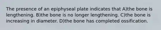 The presence of an epiphyseal plate indicates that A)the bone is lengthening. B)the bone is no longer lengthening. C)the bone is increasing in diameter. D)the bone has completed ossification.